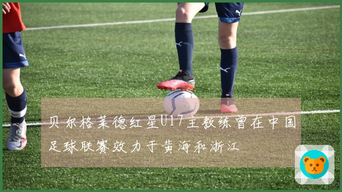 贝尔格莱德红星U17主教练曾在中国足球联赛效力于黄海和浙江