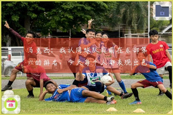 马克西：我认同球队目前在东部第六的排名，今天每个人都表现出色