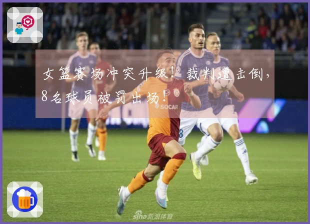 女篮赛场冲突升级！裁判遭击倒，8名球员被罚出场！