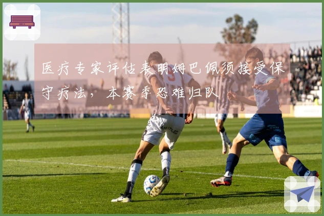 医疗专家评估表明姆巴佩须接受保守疗法，本赛季恐难归队