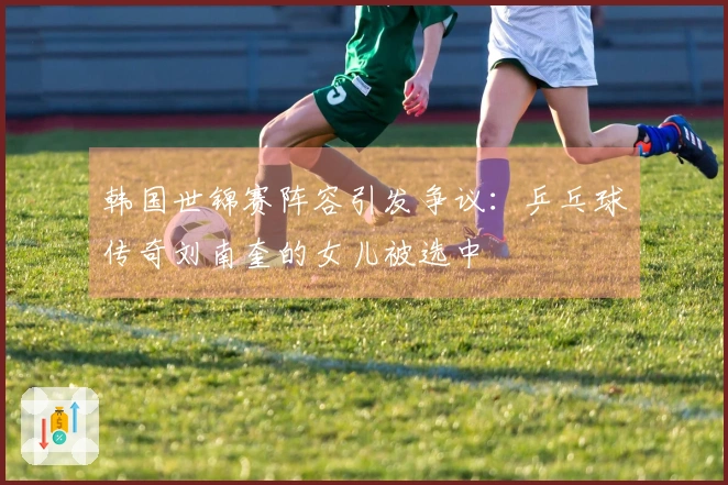 韩国世锦赛阵容引发争议：乒乓球传奇刘南奎的女儿被选中