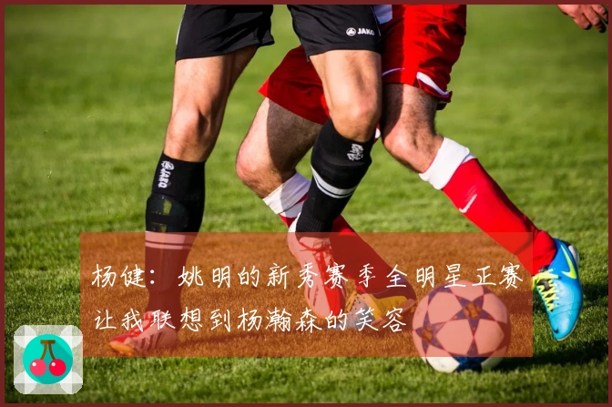 杨健：姚明的新秀赛季全明星正赛让我联想到杨瀚森的笑容