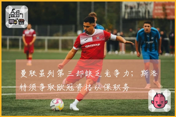 曼联虽列第三却缺乏竞争力；斯洛特须争取欧冠资格以保职务