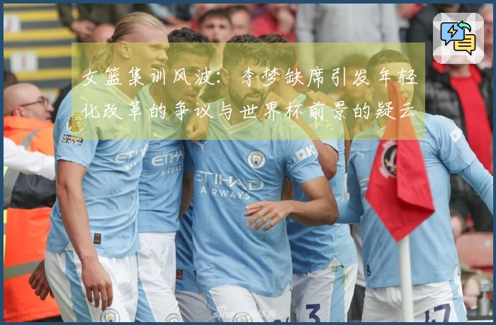 女篮集训风波：李梦缺席引发年轻化改革的争议与世界杯前景的疑云