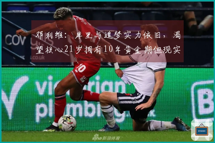 邓利维：库里与追梦实力依旧，渴望核心21岁拥有10年黄金期但现实不符