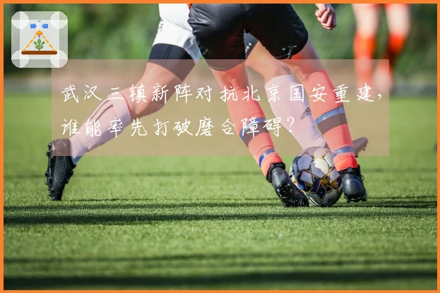 武汉三镇新阵对抗北京国安重建，谁能率先打破磨合障碍？