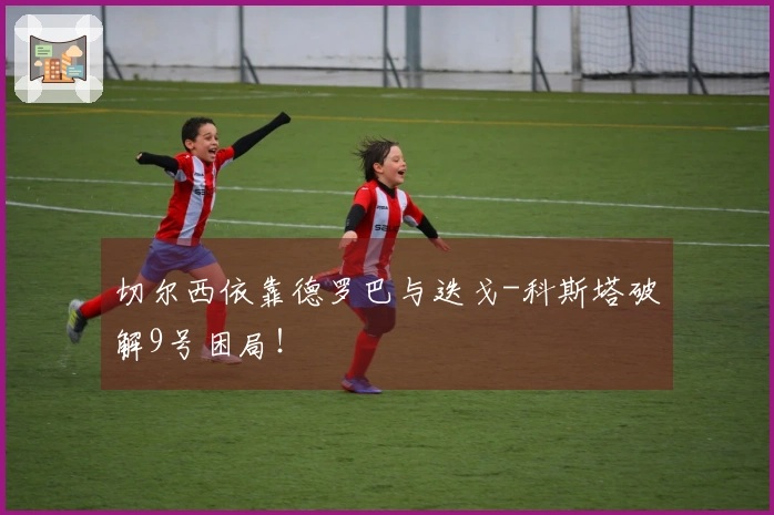 切尔西依靠德罗巴与迭戈-科斯塔破解9号困局！