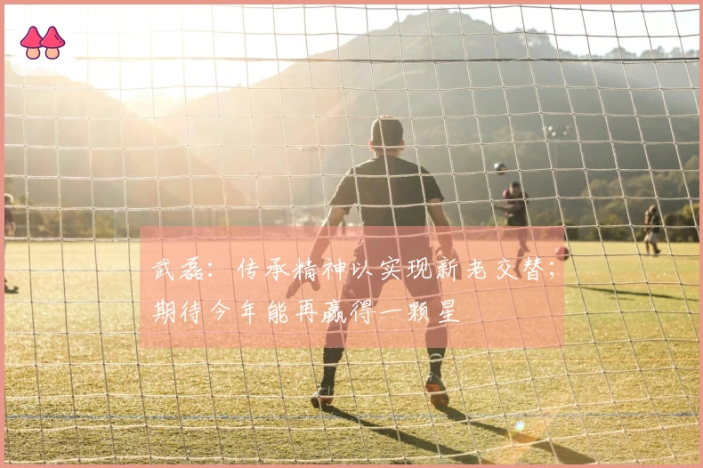 武磊：传承精神以实现新老交替；期待今年能再赢得一颗星