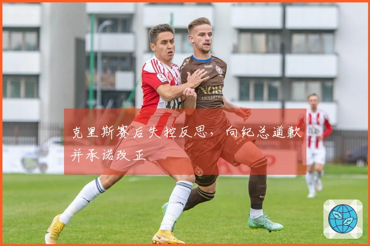 克里斯赛后失控反思，向纪总道歉并承诺改正