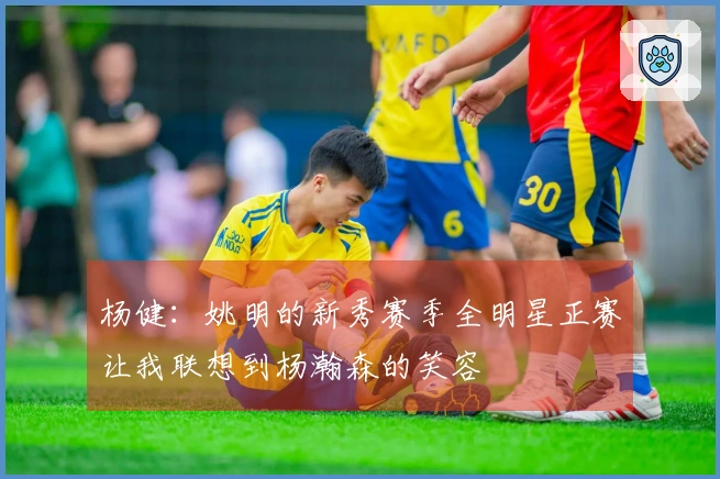 杨健：姚明的新秀赛季全明星正赛让我联想到杨瀚森的笑容