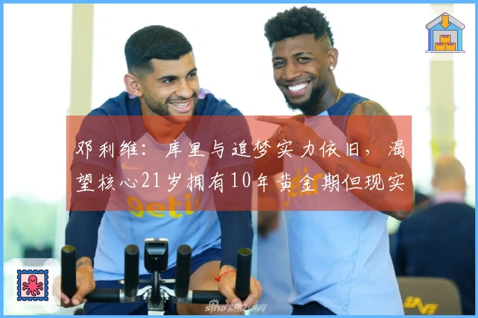 邓利维：库里与追梦实力依旧，渴望核心21岁拥有10年黄金期但现实不符