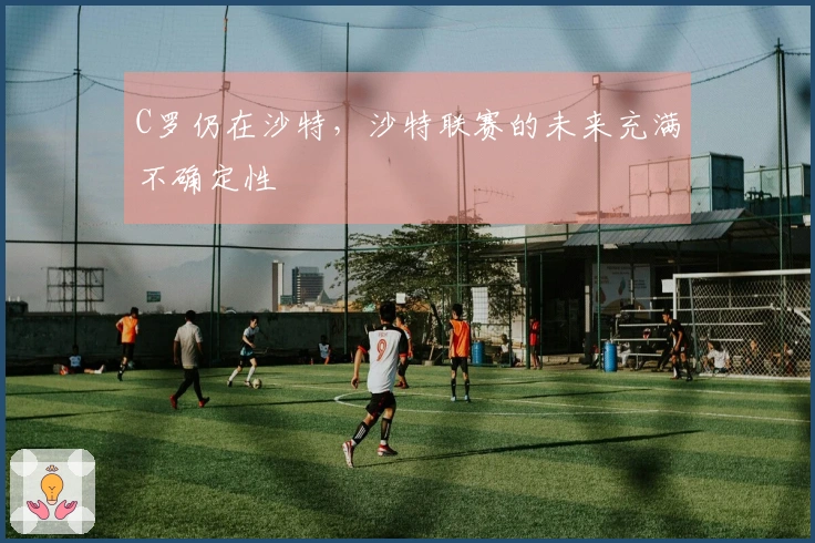 C罗仍在沙特，沙特联赛的未来充满不确定性