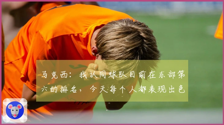 马克西：我认同球队目前在东部第六的排名，今天每个人都表现出色