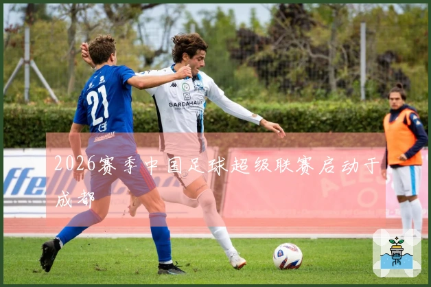 2026赛季中国足球超级联赛启动于成都