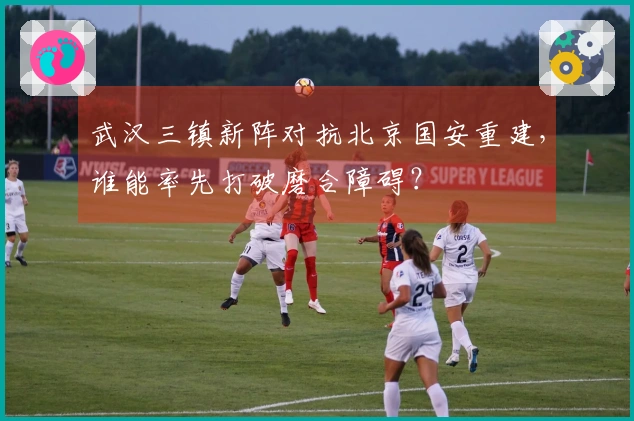 武汉三镇新阵对抗北京国安重建，谁能率先打破磨合障碍？