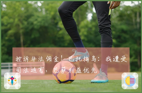 控诉非法佣金！巴托梅乌：我遭受司法迫害，巴萨利益优先