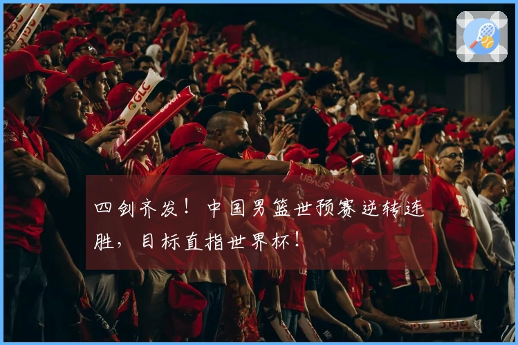 四剑齐发！中国男篮世预赛逆转连胜，目标直指世界杯！