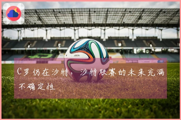 C罗仍在沙特，沙特联赛的未来充满不确定性